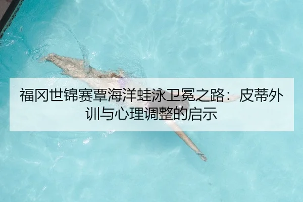 福冈世锦赛覃海洋蛙泳卫冕之路：皮蒂外训与心理调整的启示