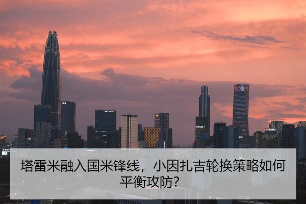 塔雷米融入国米锋线，小因扎吉轮换策略如何平衡攻防？